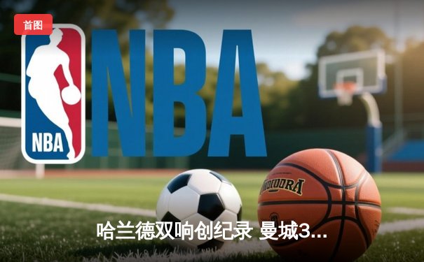 哈兰德双响创纪录 曼城3-1逆转曼联赢下德比