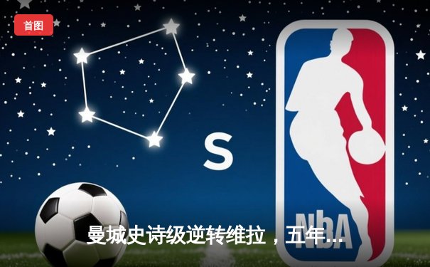 曼城史诗级逆转维拉，五年四冠铸就英超新王朝