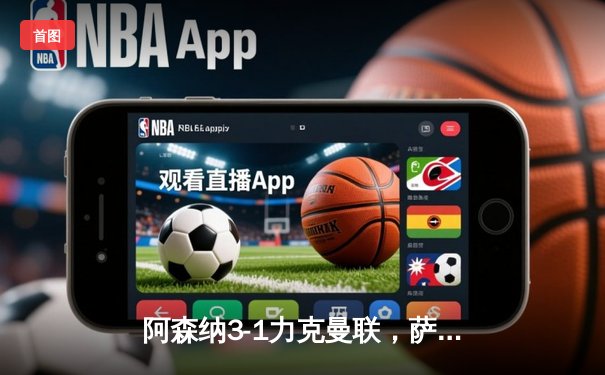 阿森纳3-1力克曼联，萨卡传射建功，哈弗茨锁定胜局