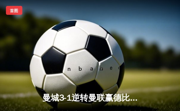 曼城3-1逆转曼联赢德比，哈兰德双响领跑射手榜