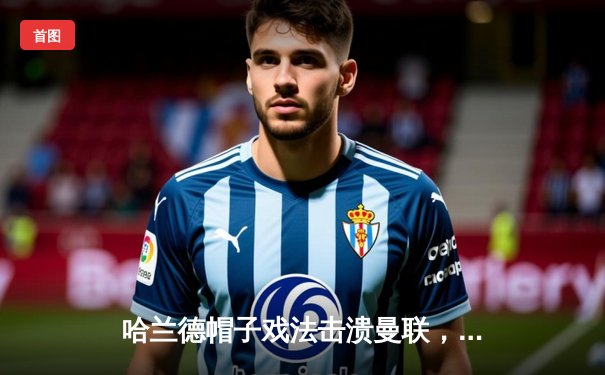 哈兰德帽子戏法击溃曼联，曼城德比4-1大胜巩固榜首